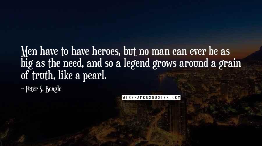 Peter S. Beagle Quotes: Men have to have heroes, but no man can ever be as big as the need, and so a legend grows around a grain of truth, like a pearl.