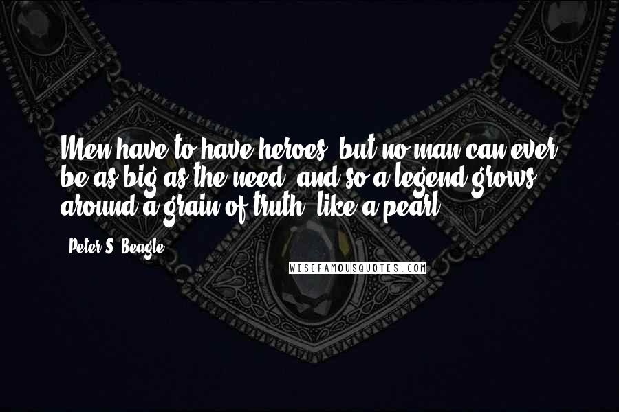 Peter S. Beagle Quotes: Men have to have heroes, but no man can ever be as big as the need, and so a legend grows around a grain of truth, like a pearl.