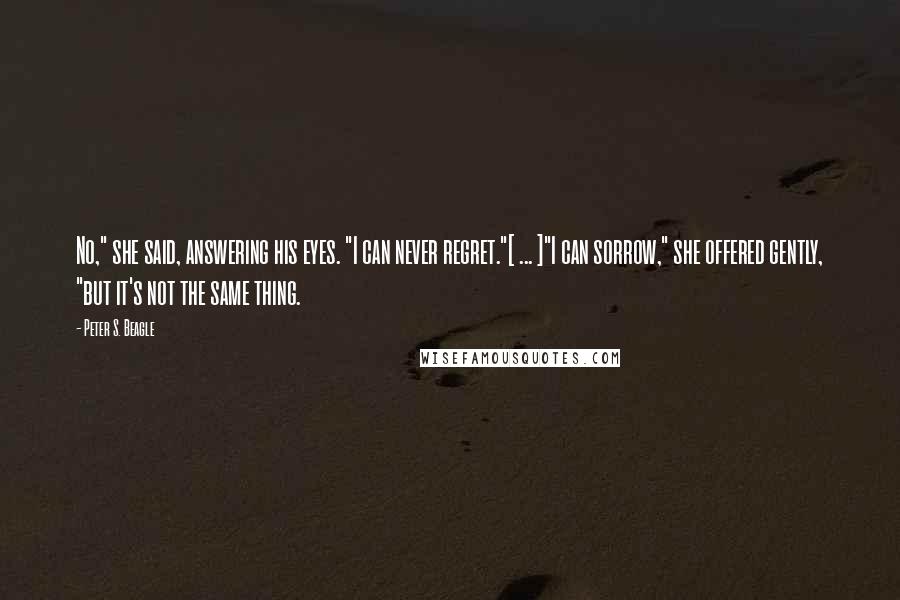 Peter S. Beagle Quotes: No," she said, answering his eyes. "I can never regret."[ ... ]"I can sorrow," she offered gently, "but it's not the same thing.