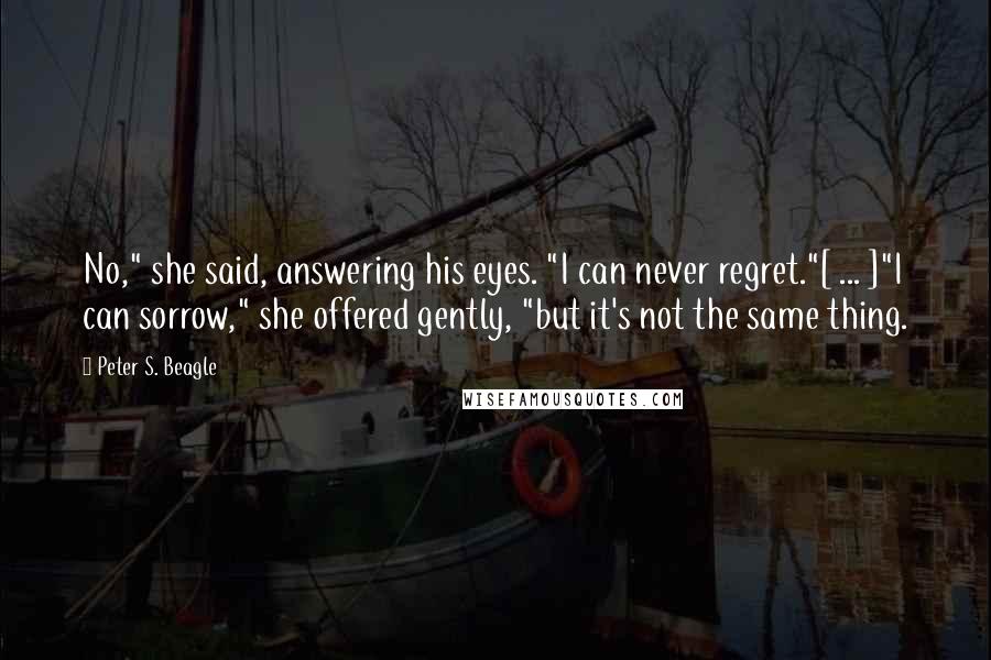 Peter S. Beagle Quotes: No," she said, answering his eyes. "I can never regret."[ ... ]"I can sorrow," she offered gently, "but it's not the same thing.