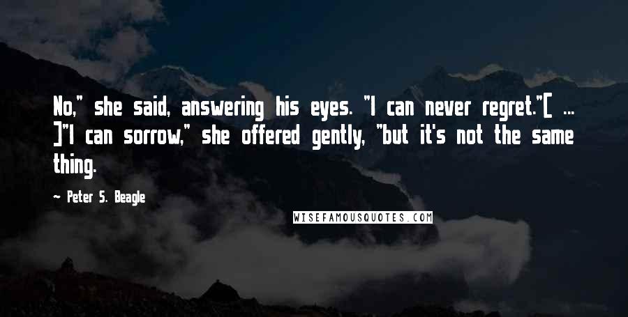 Peter S. Beagle Quotes: No," she said, answering his eyes. "I can never regret."[ ... ]"I can sorrow," she offered gently, "but it's not the same thing.