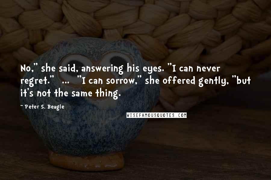 Peter S. Beagle Quotes: No," she said, answering his eyes. "I can never regret."[ ... ]"I can sorrow," she offered gently, "but it's not the same thing.