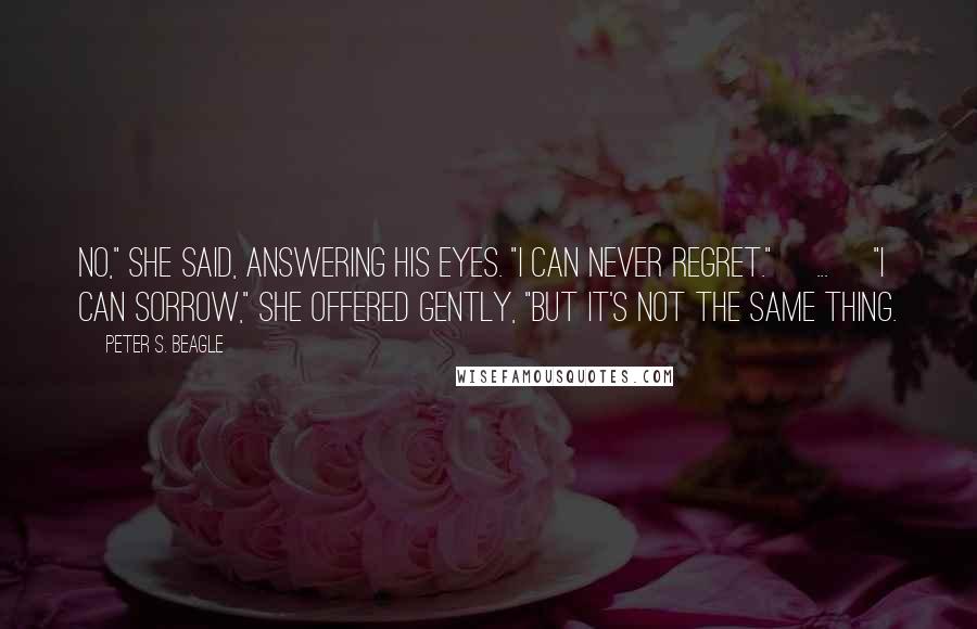 Peter S. Beagle Quotes: No," she said, answering his eyes. "I can never regret."[ ... ]"I can sorrow," she offered gently, "but it's not the same thing.