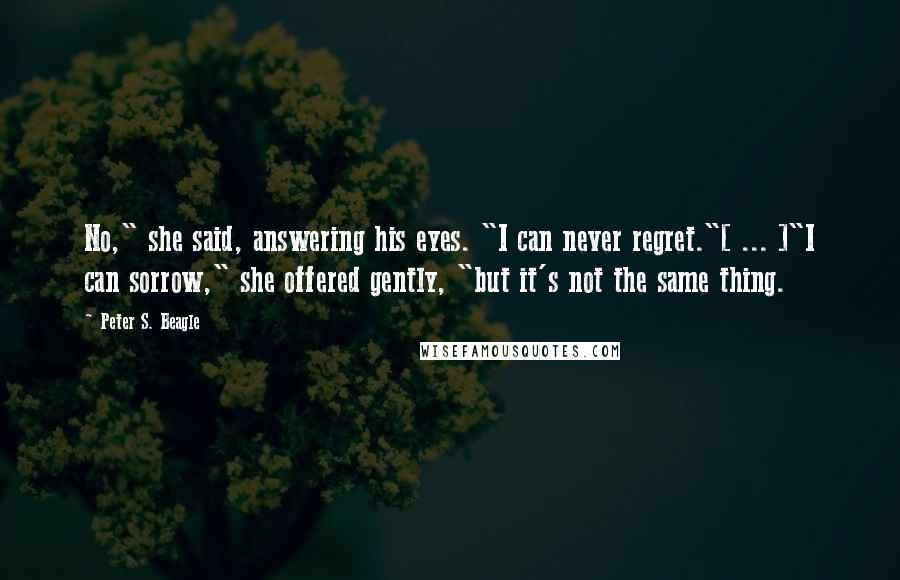 Peter S. Beagle Quotes: No," she said, answering his eyes. "I can never regret."[ ... ]"I can sorrow," she offered gently, "but it's not the same thing.