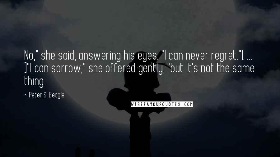 Peter S. Beagle Quotes: No," she said, answering his eyes. "I can never regret."[ ... ]"I can sorrow," she offered gently, "but it's not the same thing.
