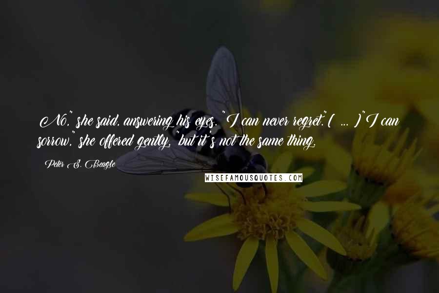 Peter S. Beagle Quotes: No," she said, answering his eyes. "I can never regret."[ ... ]"I can sorrow," she offered gently, "but it's not the same thing.