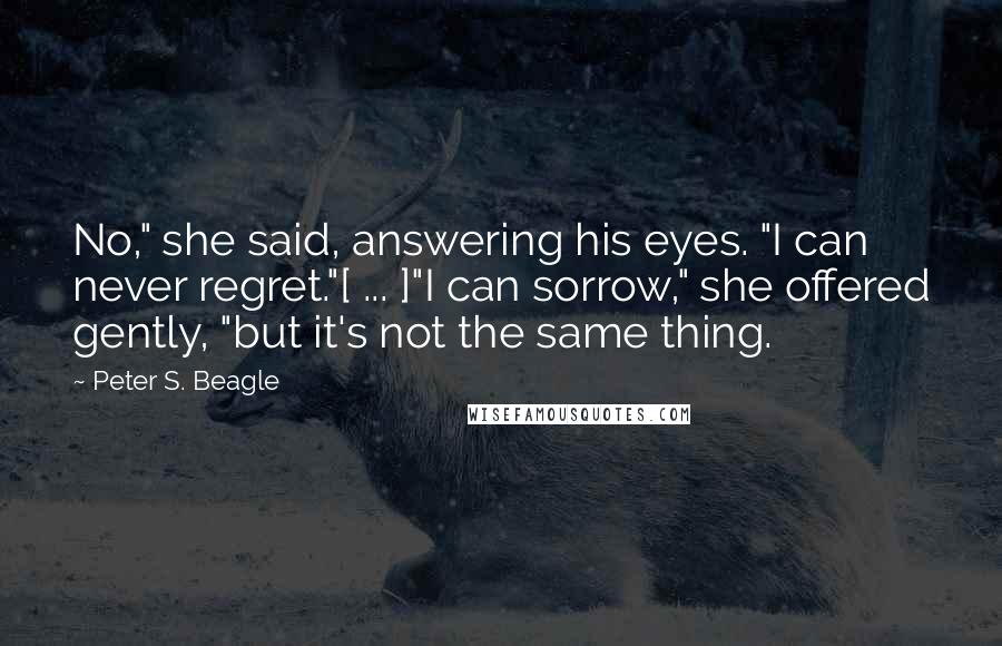 Peter S. Beagle Quotes: No," she said, answering his eyes. "I can never regret."[ ... ]"I can sorrow," she offered gently, "but it's not the same thing.