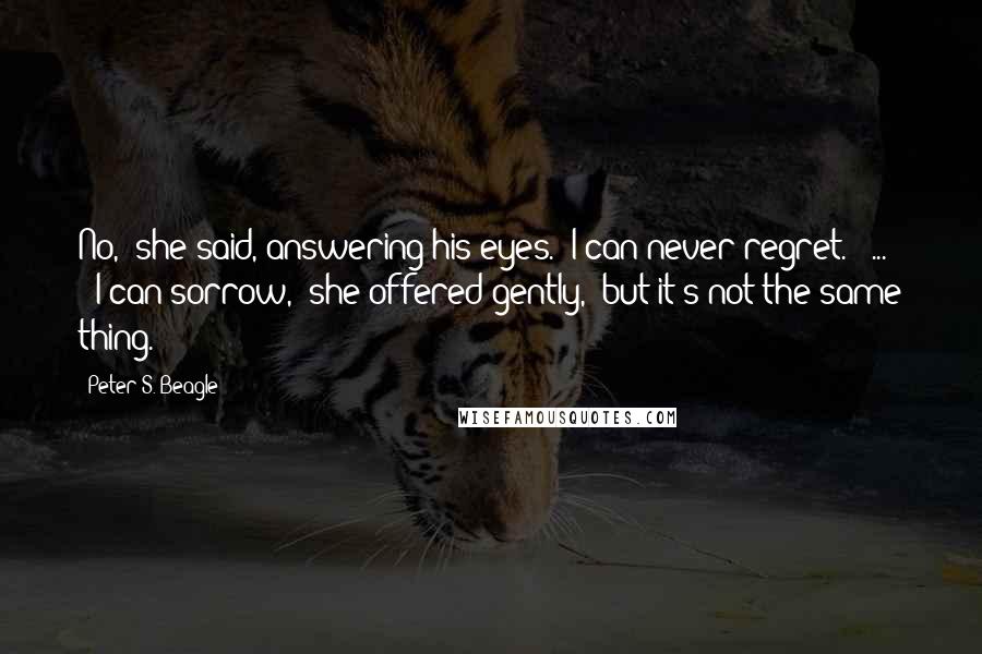 Peter S. Beagle Quotes: No," she said, answering his eyes. "I can never regret."[ ... ]"I can sorrow," she offered gently, "but it's not the same thing.