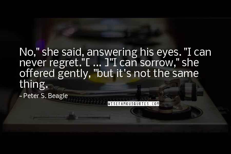 Peter S. Beagle Quotes: No," she said, answering his eyes. "I can never regret."[ ... ]"I can sorrow," she offered gently, "but it's not the same thing.