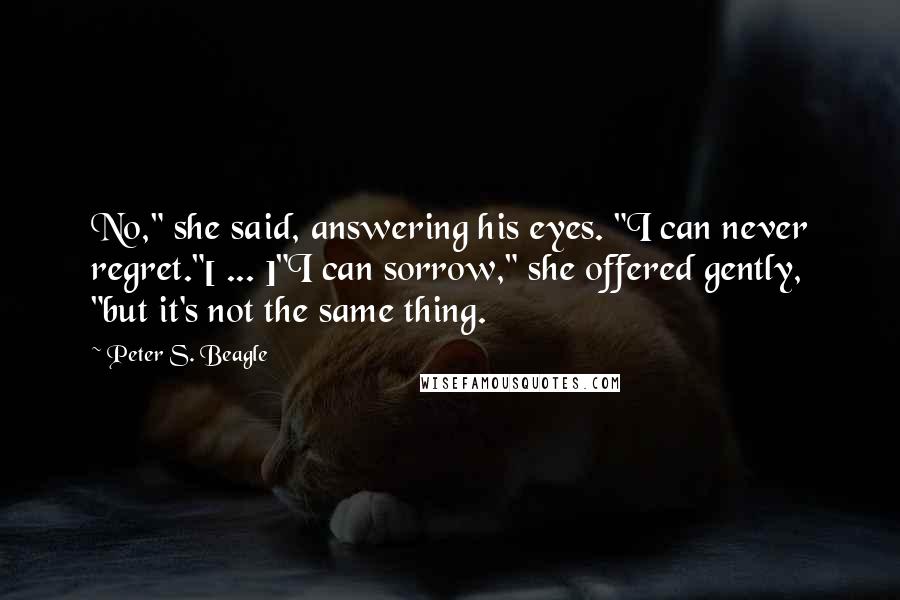 Peter S. Beagle Quotes: No," she said, answering his eyes. "I can never regret."[ ... ]"I can sorrow," she offered gently, "but it's not the same thing.