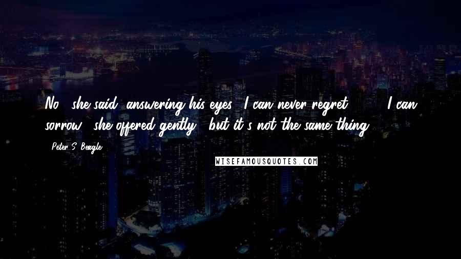 Peter S. Beagle Quotes: No," she said, answering his eyes. "I can never regret."[ ... ]"I can sorrow," she offered gently, "but it's not the same thing.