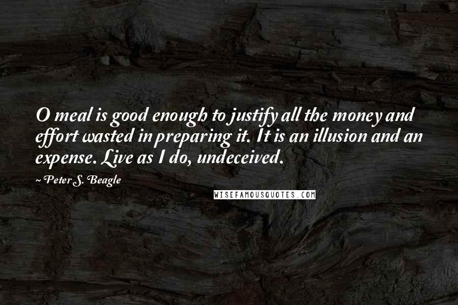 Peter S. Beagle Quotes: O meal is good enough to justify all the money and effort wasted in preparing it. It is an illusion and an expense. Live as I do, undeceived.