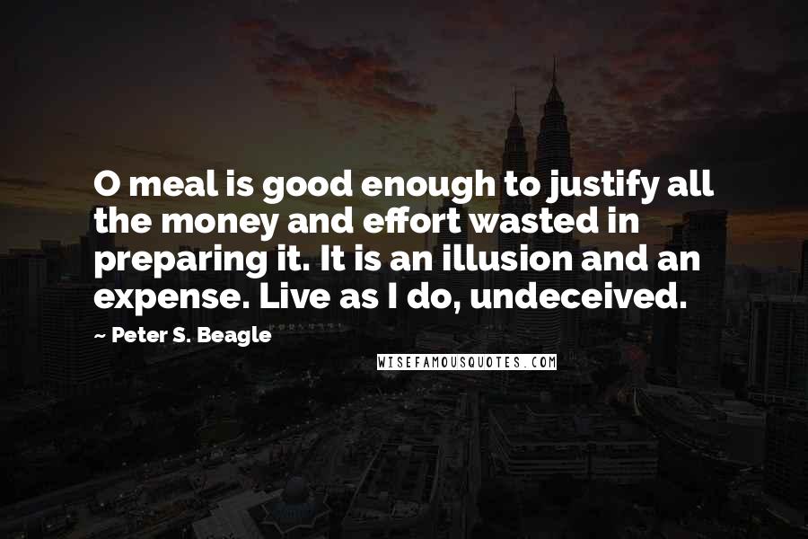 Peter S. Beagle Quotes: O meal is good enough to justify all the money and effort wasted in preparing it. It is an illusion and an expense. Live as I do, undeceived.