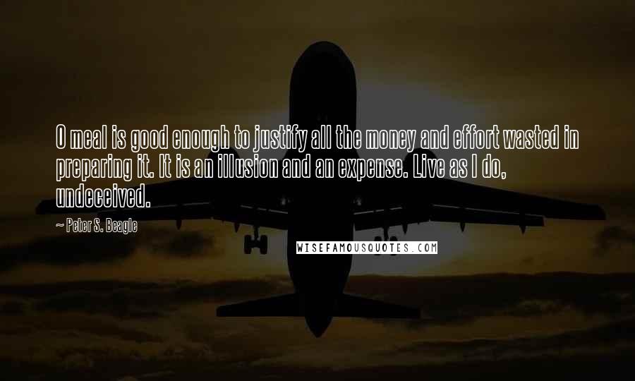 Peter S. Beagle Quotes: O meal is good enough to justify all the money and effort wasted in preparing it. It is an illusion and an expense. Live as I do, undeceived.