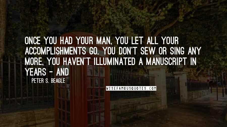Peter S. Beagle Quotes: Once you had your man, you let all your accomplishments go. You don't sew or sing any more, you haven't illuminated a manuscript in years - and