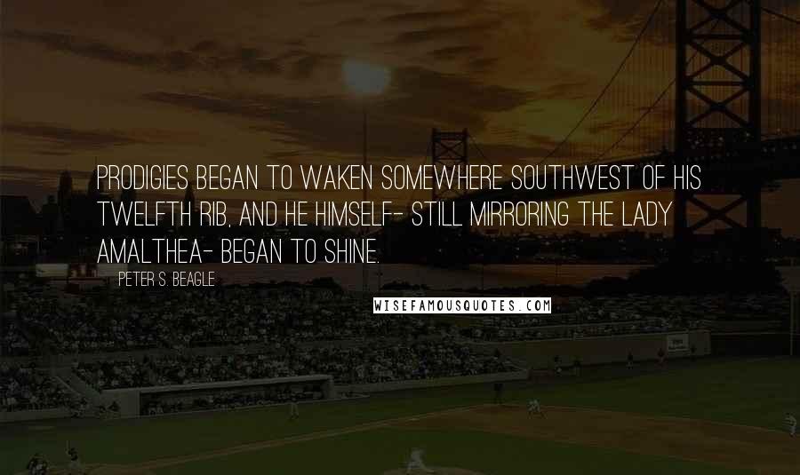Peter S. Beagle Quotes: Prodigies began to waken somewhere southwest of his twelfth rib, and he himself- still mirroring the Lady Amalthea- began to shine.