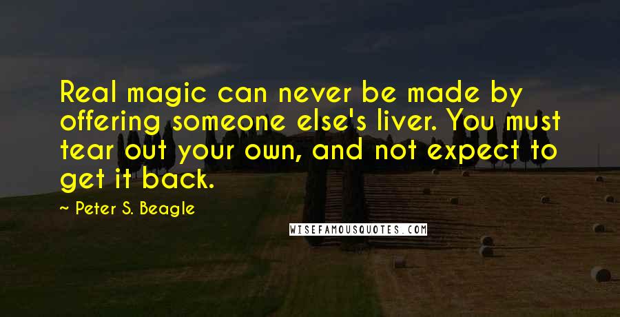 Peter S. Beagle Quotes: Real magic can never be made by offering someone else's liver. You must tear out your own, and not expect to get it back.
