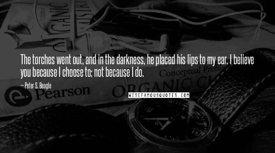 Peter S. Beagle Quotes: The torches went out, and in the darkness, he placed his lips to my ear. I believe you because I choose to; not because I do.