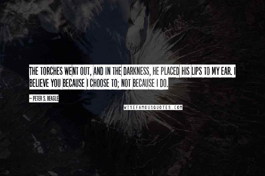 Peter S. Beagle Quotes: The torches went out, and in the darkness, he placed his lips to my ear. I believe you because I choose to; not because I do.