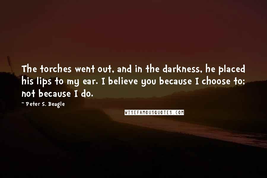 Peter S. Beagle Quotes: The torches went out, and in the darkness, he placed his lips to my ear. I believe you because I choose to; not because I do.