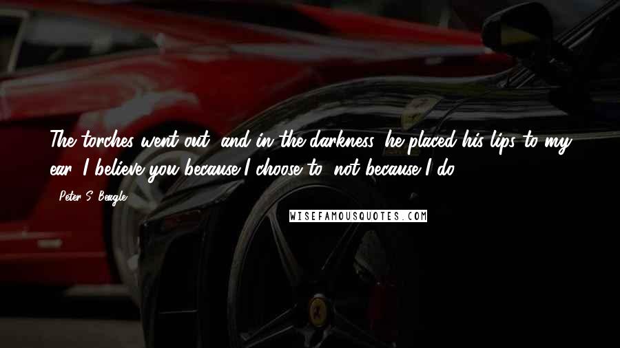 Peter S. Beagle Quotes: The torches went out, and in the darkness, he placed his lips to my ear. I believe you because I choose to; not because I do.