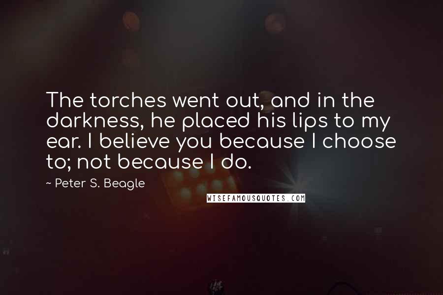 Peter S. Beagle Quotes: The torches went out, and in the darkness, he placed his lips to my ear. I believe you because I choose to; not because I do.