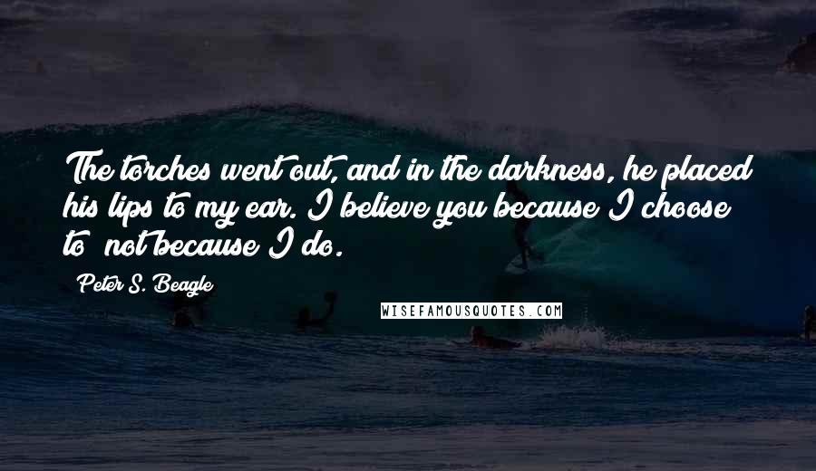 Peter S. Beagle Quotes: The torches went out, and in the darkness, he placed his lips to my ear. I believe you because I choose to; not because I do.