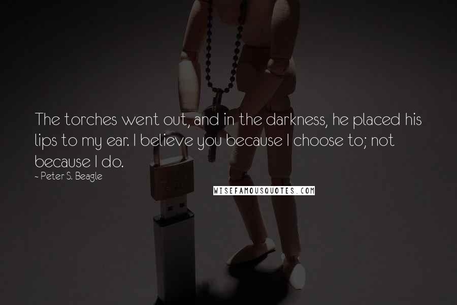 Peter S. Beagle Quotes: The torches went out, and in the darkness, he placed his lips to my ear. I believe you because I choose to; not because I do.