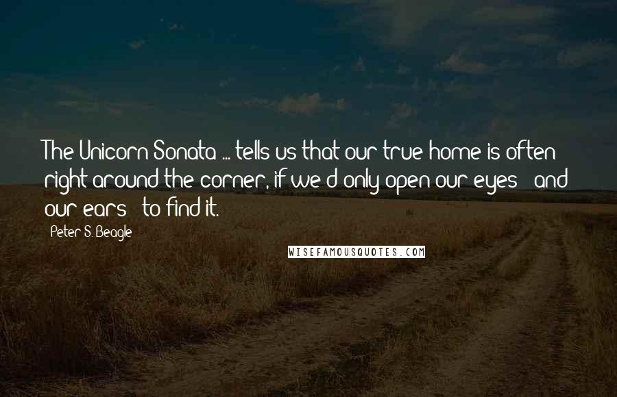 Peter S. Beagle Quotes: The Unicorn Sonata ... tells us that our true home is often right around the corner, if we'd only open our eyes - and our ears - to find it.