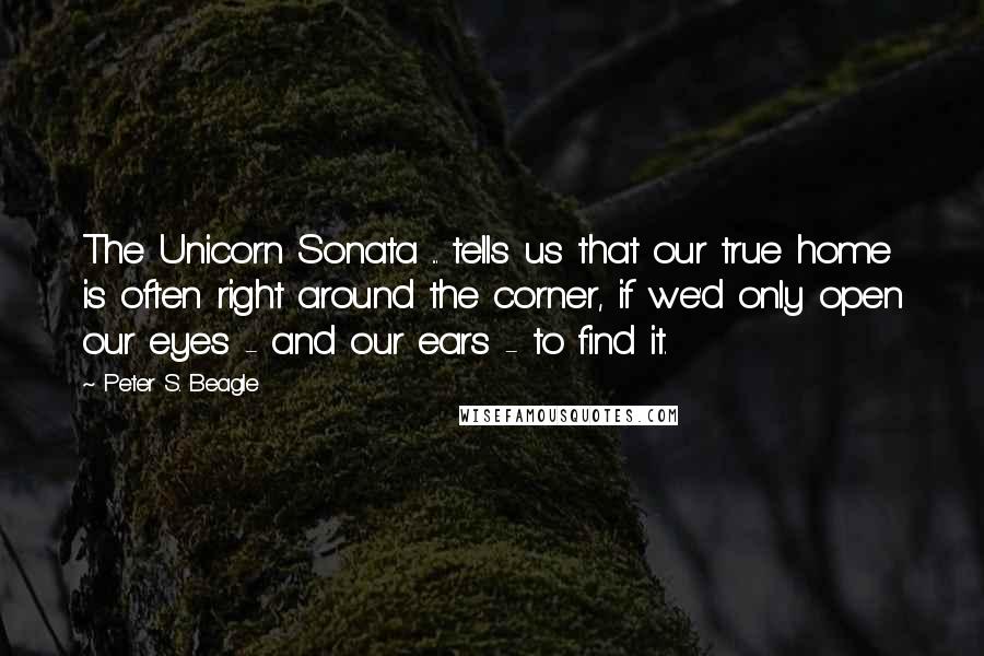 Peter S. Beagle Quotes: The Unicorn Sonata ... tells us that our true home is often right around the corner, if we'd only open our eyes - and our ears - to find it.