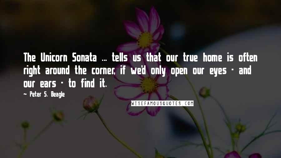 Peter S. Beagle Quotes: The Unicorn Sonata ... tells us that our true home is often right around the corner, if we'd only open our eyes - and our ears - to find it.