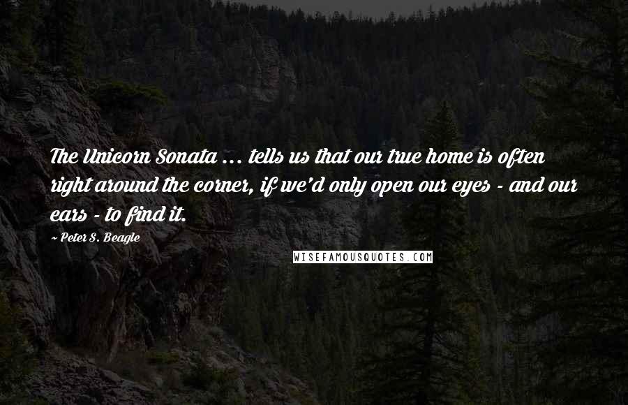 Peter S. Beagle Quotes: The Unicorn Sonata ... tells us that our true home is often right around the corner, if we'd only open our eyes - and our ears - to find it.