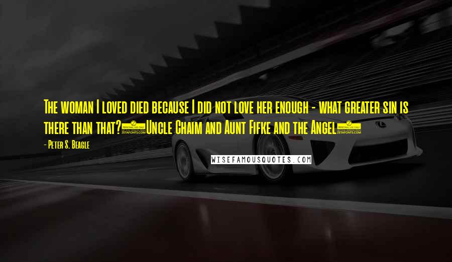 Peter S. Beagle Quotes: The woman I loved died because I did not love her enough - what greater sin is there than that?(Uncle Chaim and Aunt Fifke and the Angel)