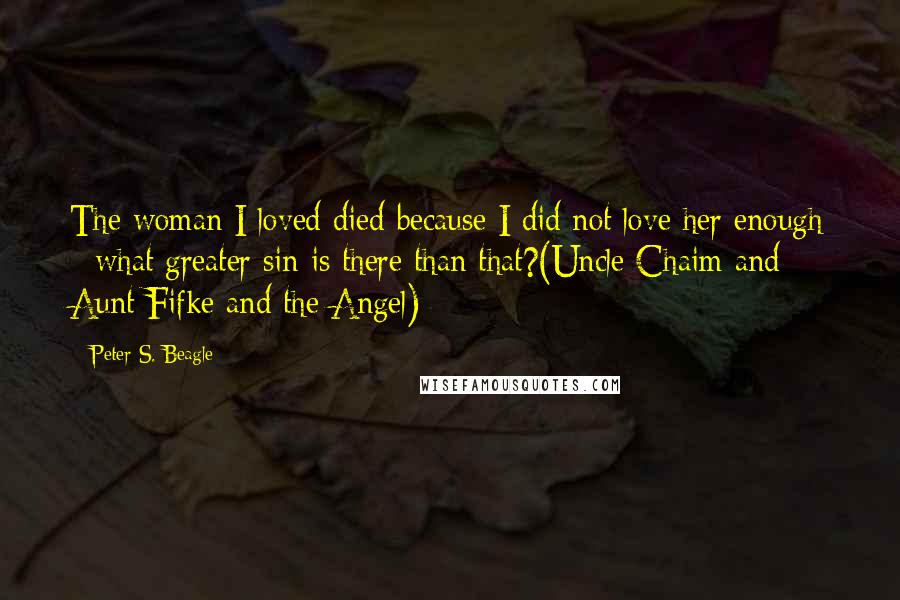 Peter S. Beagle Quotes: The woman I loved died because I did not love her enough - what greater sin is there than that?(Uncle Chaim and Aunt Fifke and the Angel)