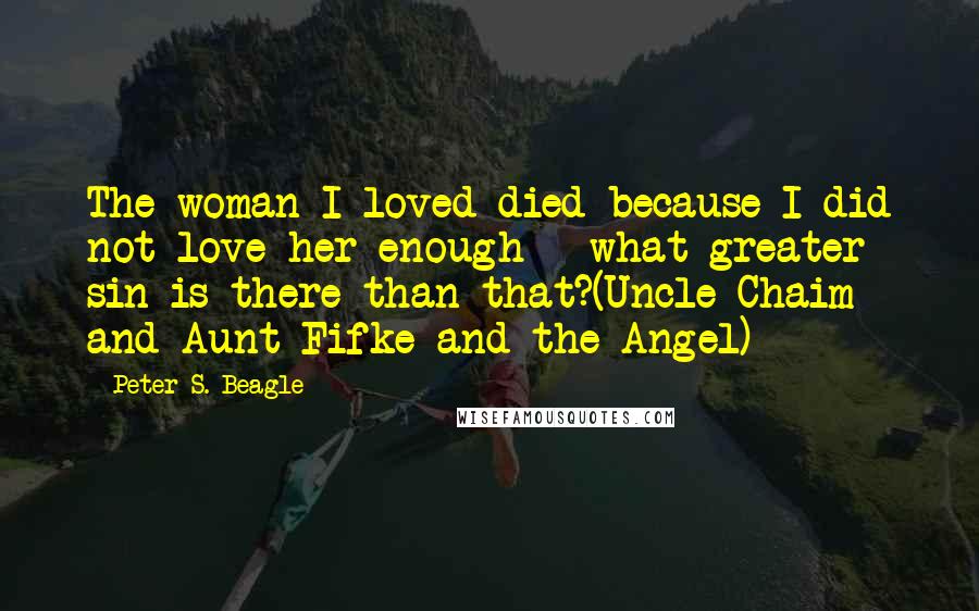 Peter S. Beagle Quotes: The woman I loved died because I did not love her enough - what greater sin is there than that?(Uncle Chaim and Aunt Fifke and the Angel)