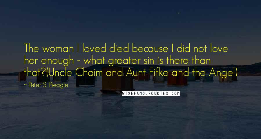 Peter S. Beagle Quotes: The woman I loved died because I did not love her enough - what greater sin is there than that?(Uncle Chaim and Aunt Fifke and the Angel)