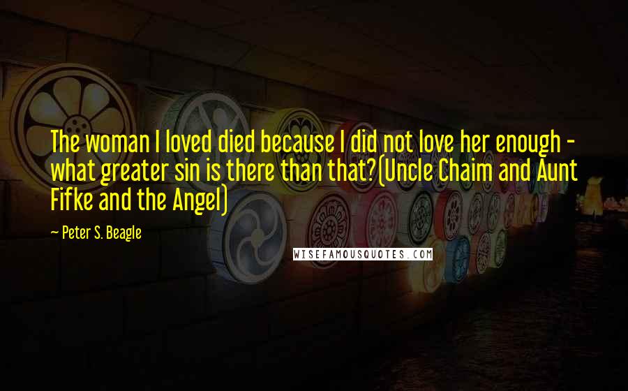 Peter S. Beagle Quotes: The woman I loved died because I did not love her enough - what greater sin is there than that?(Uncle Chaim and Aunt Fifke and the Angel)