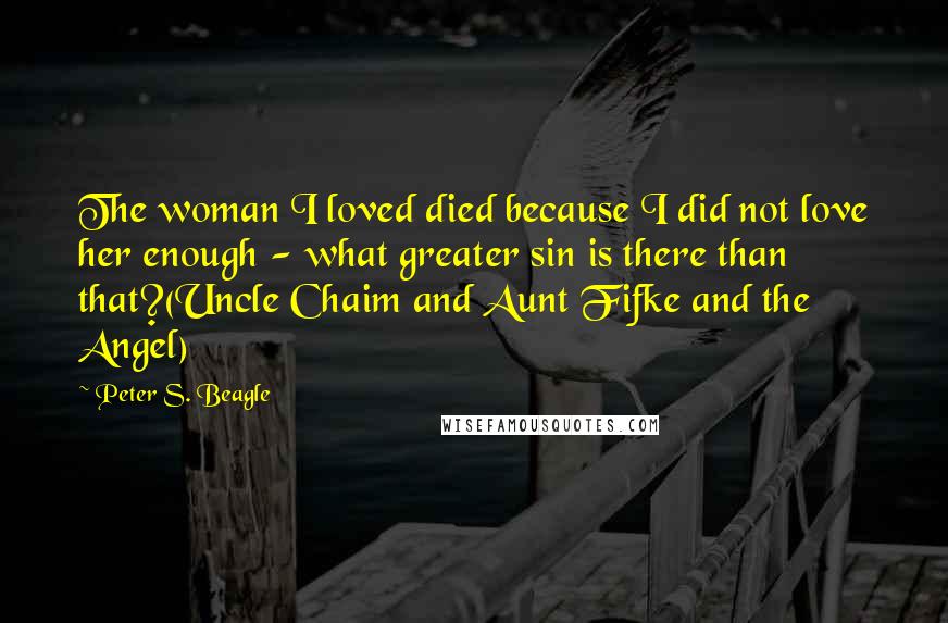 Peter S. Beagle Quotes: The woman I loved died because I did not love her enough - what greater sin is there than that?(Uncle Chaim and Aunt Fifke and the Angel)