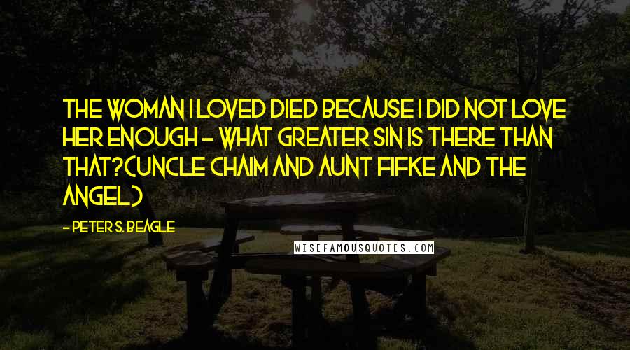 Peter S. Beagle Quotes: The woman I loved died because I did not love her enough - what greater sin is there than that?(Uncle Chaim and Aunt Fifke and the Angel)