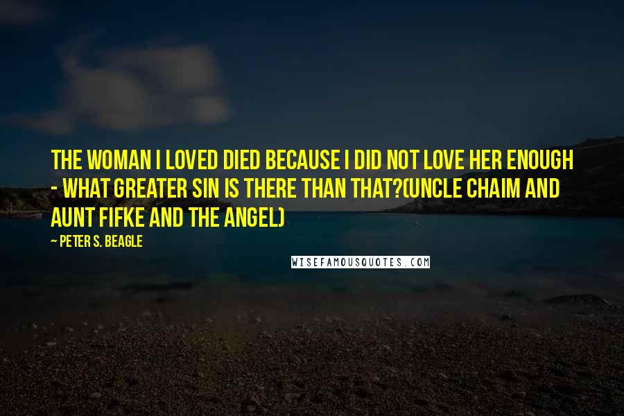 Peter S. Beagle Quotes: The woman I loved died because I did not love her enough - what greater sin is there than that?(Uncle Chaim and Aunt Fifke and the Angel)