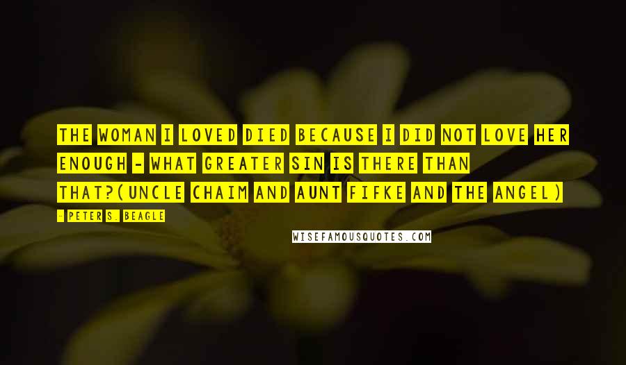 Peter S. Beagle Quotes: The woman I loved died because I did not love her enough - what greater sin is there than that?(Uncle Chaim and Aunt Fifke and the Angel)