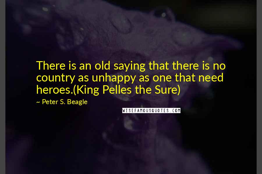 Peter S. Beagle Quotes: There is an old saying that there is no country as unhappy as one that need heroes.(King Pelles the Sure)