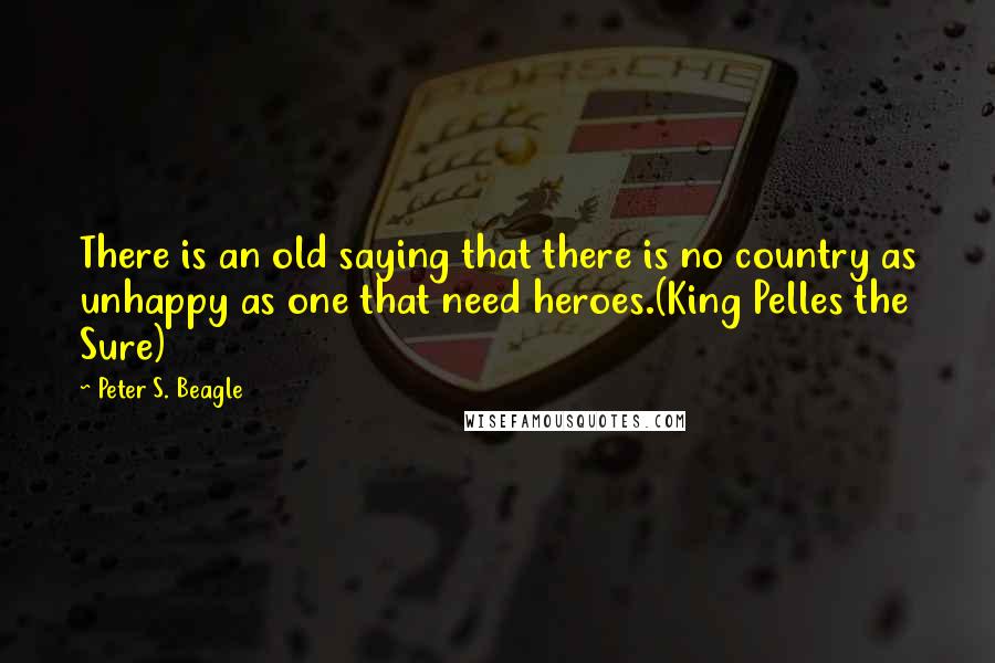 Peter S. Beagle Quotes: There is an old saying that there is no country as unhappy as one that need heroes.(King Pelles the Sure)