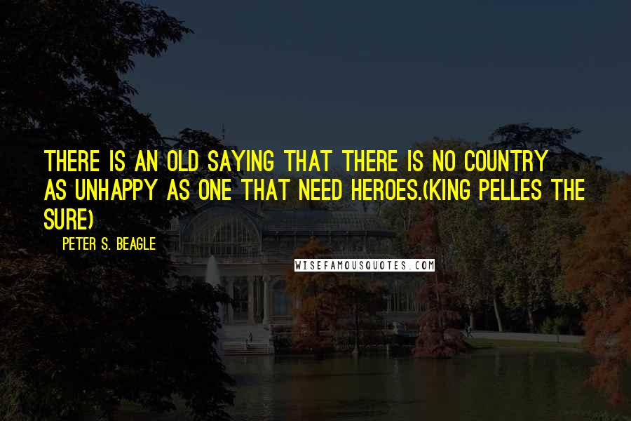 Peter S. Beagle Quotes: There is an old saying that there is no country as unhappy as one that need heroes.(King Pelles the Sure)