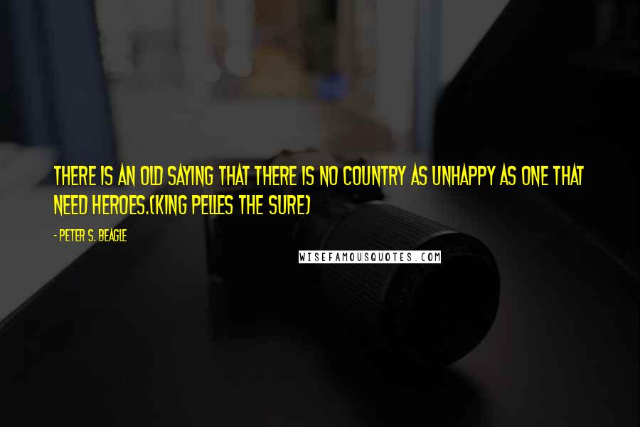 Peter S. Beagle Quotes: There is an old saying that there is no country as unhappy as one that need heroes.(King Pelles the Sure)