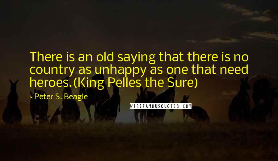 Peter S. Beagle Quotes: There is an old saying that there is no country as unhappy as one that need heroes.(King Pelles the Sure)