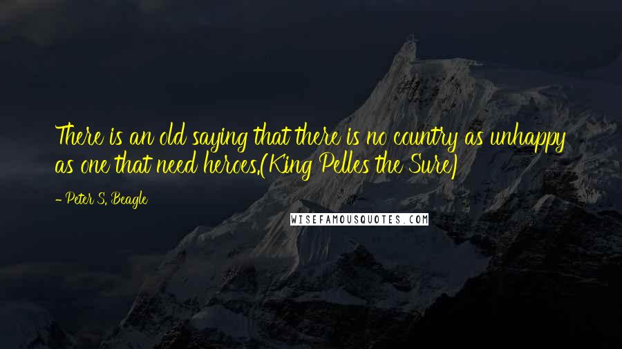 Peter S. Beagle Quotes: There is an old saying that there is no country as unhappy as one that need heroes.(King Pelles the Sure)