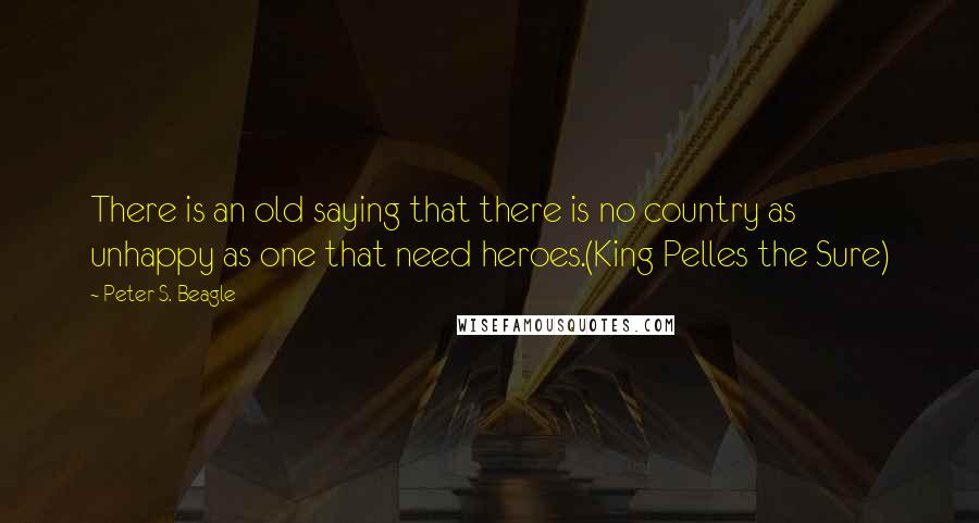 Peter S. Beagle Quotes: There is an old saying that there is no country as unhappy as one that need heroes.(King Pelles the Sure)