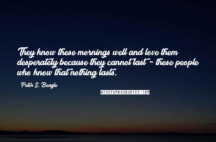 Peter S. Beagle Quotes: They know these mornings well and love them desperately because they cannot last - these people who know that nothing lasts.