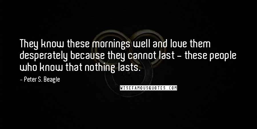 Peter S. Beagle Quotes: They know these mornings well and love them desperately because they cannot last - these people who know that nothing lasts.